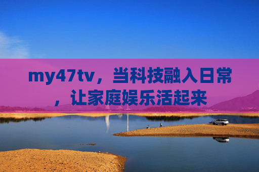 my47tv,当科技融入日常,让家庭娱乐活起来 my47tv,当科技融入日常,让家庭娱乐活起来