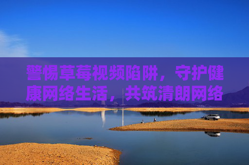 警惕草莓视频陷阱,守护健康网络生活,共筑清朗网络空间 警惕草莓视频陷阱,守护健康网络生活,共筑清朗网络空间