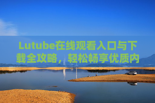 Lutube在线观看入口与下载全攻略,轻松畅享优质内容 Lutube在线观看入口与下载全攻略,轻松畅享优质内容