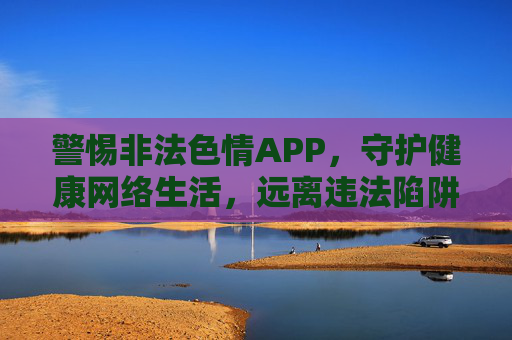 警惕非法色情APP,守护健康网络生活,远离违法陷阱 警惕非法色情APP,守护健康网络生活,远离违法陷阱