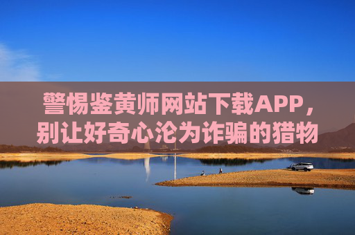 警惕鉴黄师网站下载APP,别让好奇心沦为诈骗的猎物 警惕鉴黄师网站下载APP,别让好奇心沦为诈骗的猎物