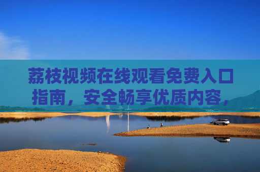 荔枝视频在线观看免费入口指南,安全畅享优质内容,远离侵权风险 荔枝视频在线观看免费入口指南,安全畅享优质内容,远离侵权风险