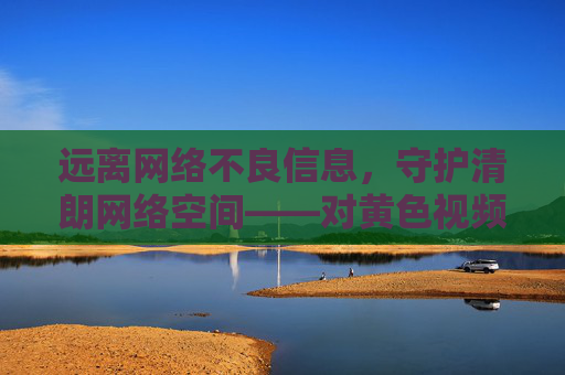远离网络不良信息,守护清朗网络空间——对黄色视频软件的警示 远离网络不良信息,守护清朗网络空间——对黄色视频软件的警示