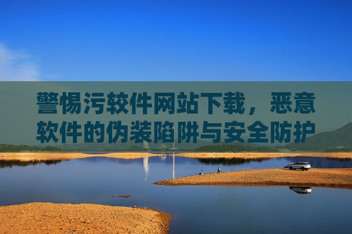 警惕污较件网站下载,恶意软件的伪装陷阱与安全防护指南 警惕污较件网站下载,恶意软件的伪装陷阱与安全防护指南