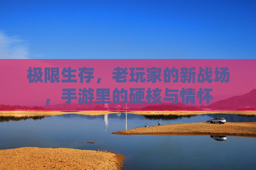 极限生存,老玩家的新战场,手游里的硬核与情怀 极限生存,老玩家的新战场,手游里的硬核与情怀