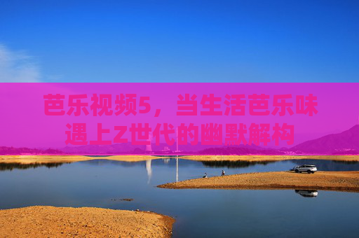 芭乐视频5,当生活芭乐味遇上Z世代的幽默解构 芭乐视频5,当生活芭乐味遇上Z世代的幽默解构
