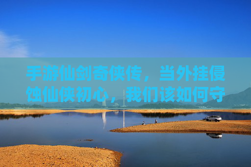手游仙剑奇侠传，当外挂侵蚀仙侠初心，我们该如何守护纯粹？