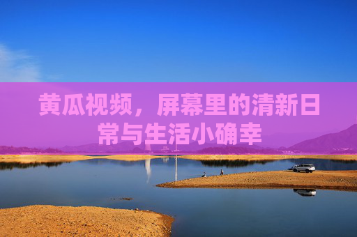 黄瓜视频,屏幕里的清新日常与生活小确幸 黄瓜视频,屏幕里的清新日常与生活小确幸