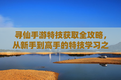寻仙手游特技获取全攻略，从新手到高手的特技学习之路