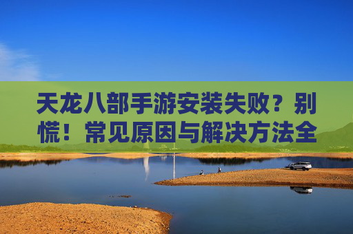 天龙八部手游安装失败?别慌!常见原因与解决方法全解析 天龙八部手游安装失败?别慌!常见原因与解决方法全解析