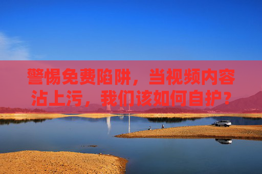 警惕免费陷阱,当视频内容沾上污,我们该如何自护? 警惕免费陷阱,当视频内容沾上污,我们该如何自护?