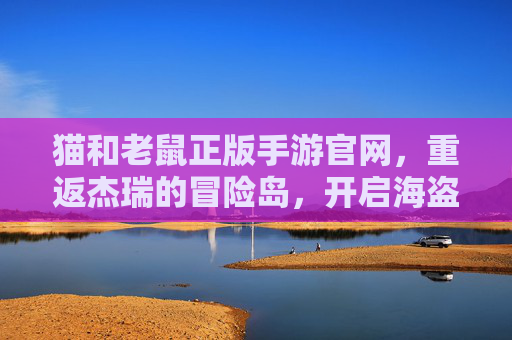 猫和老鼠正版手游官网，重返杰瑞的冒险岛，开启海盗船奇幻对决！
