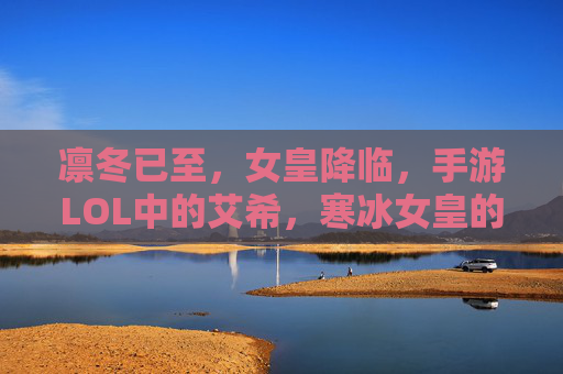 凛冬已至,女皇降临,手游LOL中的艾希,寒冰女皇的冰雪征途 凛冬已至,女皇降临,手游LOL中的艾希,寒冰女皇的冰雪征途