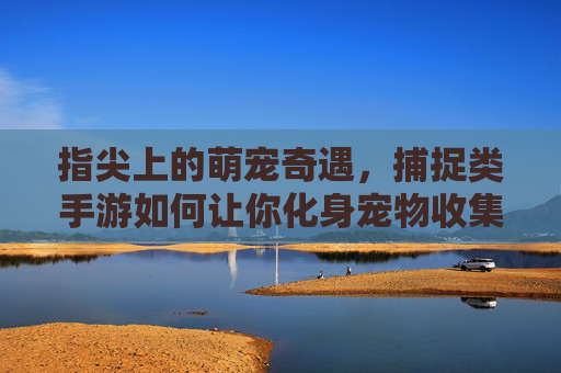 指尖上的萌宠奇遇,捕捉类手游如何让你化身宠物收集大师? 指尖上的萌宠奇遇,捕捉类手游如何让你化身宠物收集大师?
