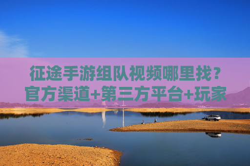 征途手游组队视频哪里找?官方渠道+第三方平台+玩家社群全汇总 征途手游组队视频哪里找?官方渠道+第三方平台+玩家社群全汇总