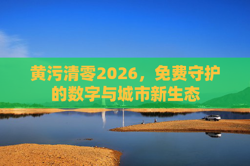 黄污清零2026,免费守护的数字与城市新生态 黄污清零2026,免费守护的数字与城市新生态