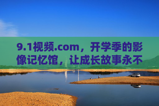 9.1视频.com,开学季的影像记忆馆,让成长故事永不褪色 9.1视频.com,开学季的影像记忆馆,让成长故事永不褪色