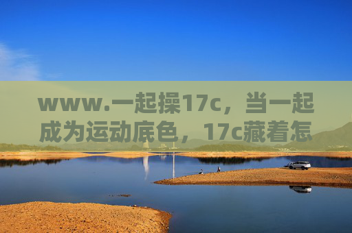 www.一起操17c,当一起成为运动底色,17c藏着怎样的坚持密码? www.一起操17c,当一起成为运动底色,17c藏着怎样的坚持密码?