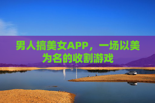 男人搞美女APP,一场以美为名的收割游戏 男人搞美女APP,一场以美为名的收割游戏