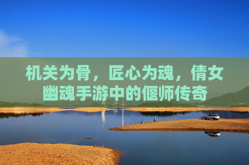 机关为骨,匠心为魂,倩女幽魂手游中的偃师传奇 机关为骨,匠心为魂,倩女幽魂手游中的偃师传奇