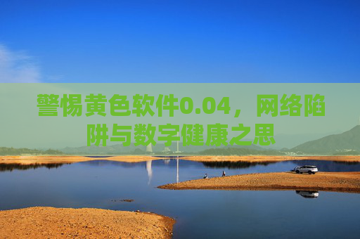 警惕黄色软件0.04,网络陷阱与数字健康之思 警惕黄色软件0.04,网络陷阱与数字健康之思