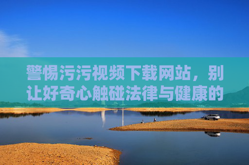 警惕污污视频下载网站,别让好奇心触碰法律与健康的红线 警惕污污视频下载网站,别让好奇心触碰法律与健康的红线