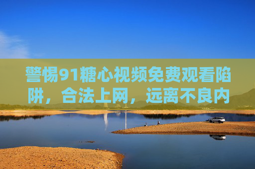 警惕91糖心视频免费观看陷阱,合法上网,远离不良内容 警惕91糖心视频免费观看陷阱,合法上网,远离不良内容