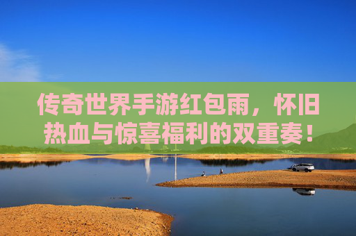传奇世界手游红包雨，怀旧热血与惊喜福利的双重奏！