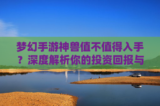 梦幻手游神兽值不值得入手？深度解析你的投资回报与游戏体验
