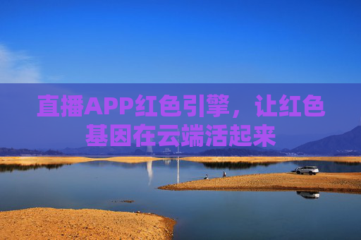 直播APP红色引擎，让红色基因在云端活起来