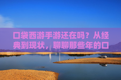 口袋西游手游还在吗?从经典到现状,聊聊那些年的口袋情缘 口袋西游手游还在吗?从经典到现状,聊聊那些年的口袋情缘