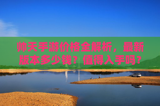 帅天手游价格全解析，最新版本多少钱？值得入手吗？