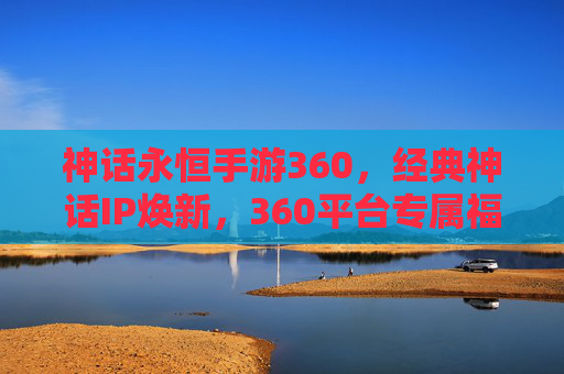 神话永恒手游360,经典神话IP焕新,360平台专属福利启幕 神话永恒手游360,经典神话IP焕新,360平台专属福利启幕