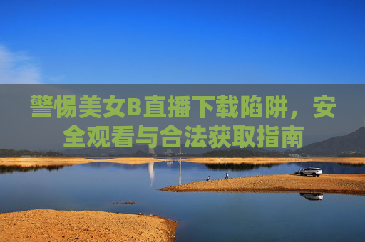 警惕美女B直播下载陷阱,安全观看与合法获取指南 警惕美女B直播下载陷阱,安全观看与合法获取指南