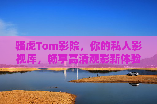 骚虎Tom影院，你的私人影视库，畅享高清观影新体验