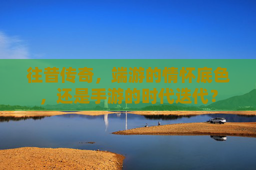 往昔传奇，端游的情怀底色，还是手游的时代迭代？