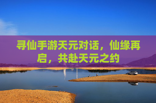 寻仙手游天元对话,仙缘再启,共赴天元之约 寻仙手游天元对话,仙缘再启,共赴天元之约