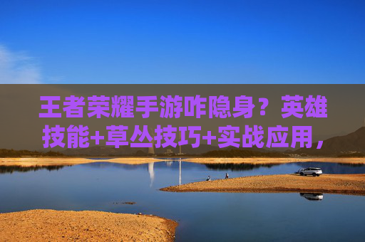 王者荣耀手游咋隐身？英雄技能+草丛技巧+实战应用，教你玩隐身刺客！
