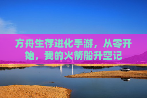 方舟生存进化手游,从零开始,我的火箭船升空记 方舟生存进化手游,从零开始,我的火箭船升空记