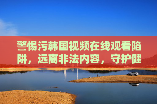警惕污韩国视频在线观看陷阱,远离非法内容,守护健康网络生态 警惕污韩国视频在线观看陷阱,远离非法内容,守护健康网络生态
