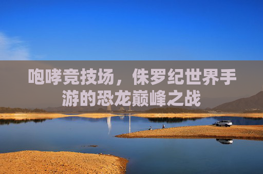 咆哮竞技场,侏罗纪世界手游的恐龙巅峰之战 咆哮竞技场,侏罗纪世界手游的恐龙巅峰之战