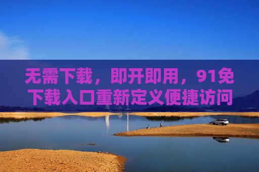 无需下载，即开即用，91免下载入口重新定义便捷访问新体验