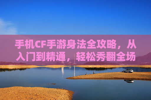手机CF手游身法全攻略,从入门到精通,轻松秀翻全场🎮 手机CF手游身法全攻略,从入门到精通,轻松秀翻全场🎮