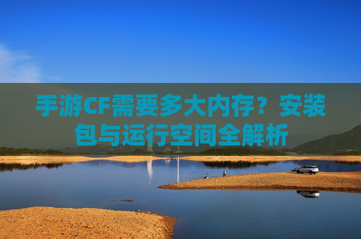 手游CF需要多大内存?安装包与运行空间全解析 手游CF需要多大内存?安装包与运行空间全解析