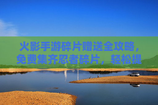 火影手游碎片赠送全攻略,免费集齐忍者碎片,轻松提升战力 火影手游碎片赠送全攻略,免费集齐忍者碎片,轻松提升战力