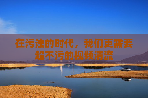 在污浊的时代,我们更需要超不污的视频清流 在污浊的时代,我们更需要超不污的视频清流