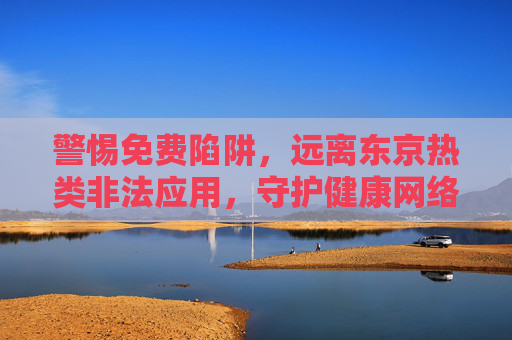 警惕免费陷阱，远离东京热类非法应用，守护健康网络生活