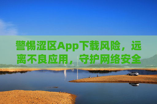 警惕涩区App下载风险,远离不良应用,守护网络安全 警惕涩区App下载风险,远离不良应用,守护网络安全