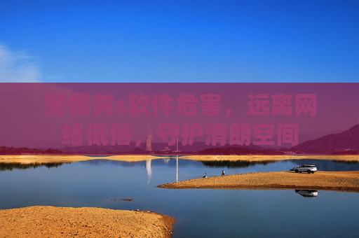 警惕黄s软件危害，远离网络低俗，守护清朗空间