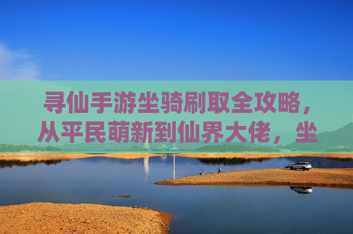 寻仙手游坐骑刷取全攻略，从平民萌新到仙界大佬，坐骑获取与培养指南